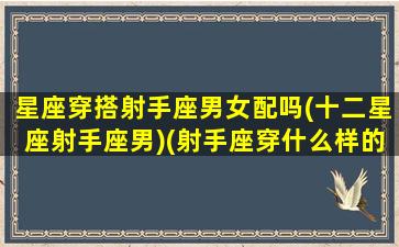 星座穿搭射手座男女配吗(十二星座射手座男)(射手座穿什么样的裙子)