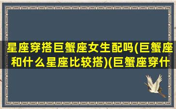 星座穿搭巨蟹座女生配吗(巨蟹座和什么星座比较搭)(巨蟹座穿什么最好看)