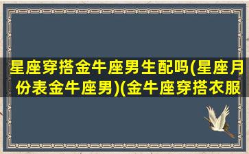 星座穿搭金牛座男生配吗(星座月份表金牛座男)(金牛座穿搭衣服的风格)