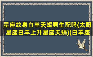 星座纹身白羊天蝎男生配吗(太阳星座白羊上升星座天蝎)(白羊座胸口纹身)