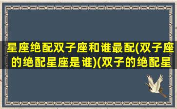 星座绝配双子座和谁最配(双子座的绝配星座是谁)(双子的绝配星座是什么)