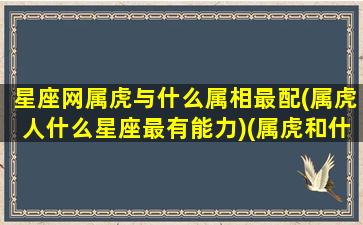 星座网属虎与什么属相最配(属虎人什么星座最有能力)(属虎和什么星座)