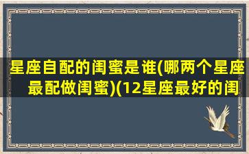 星座自配的闺蜜是谁(哪两个星座最配做闺蜜)(12星座最好的闺蜜配对)