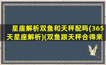 星座解析双鱼和天秤配吗(365天星座解析)(双鱼跟天秤合得来吗)