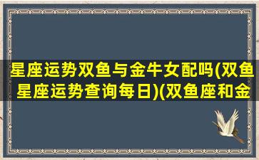 星座运势双鱼与金牛女配吗(双鱼星座运势查询每日)(双鱼座和金牛座运势)