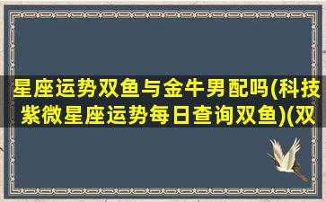 星座运势双鱼与金牛男配吗(科技紫微星座运势每日查询双鱼)(双鱼男和金牛男契合度)