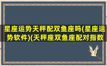 星座运势天秤配双鱼座吗(星座运势软件)(天秤座双鱼座配对指数合适吗)