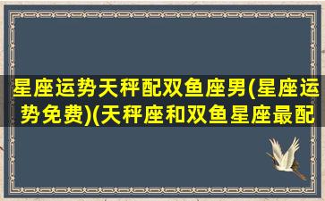 星座运势天秤配双鱼座男(星座运势免费)(天秤座和双鱼星座最配)