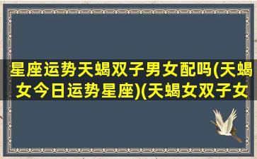 星座运势天蝎双子男女配吗(天蝎女今日运势星座)(天蝎女双子女谁最可怕)