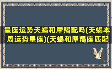 星座运势天蝎和摩羯配吗(天蝎本周运势星座)(天蝎和摩羯座匹配程度是多少)