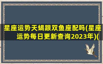 星座运势天蝎跟双鱼座配吗(星座运势每日更新查询2023年)(天蝎座与双鱼座配对指数是多少)