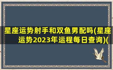 星座运势射手和双鱼男配吗(星座运势2023年运程每日查询)(射手座和双鱼座能走到最后吗)