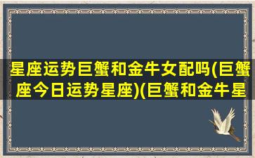 星座运势巨蟹和金牛女配吗(巨蟹座今日运势星座)(巨蟹和金牛星座最配)