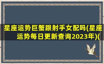 星座运势巨蟹跟射手女配吗(星座运势每日更新查询2023年)(巨蟹和射手星座)