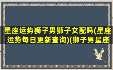 星座运势狮子男狮子女配吗(星座运势每日更新查询)(狮子男星座配对表)