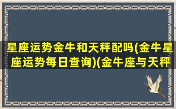 星座运势金牛和天秤配吗(金牛星座运势每日查询)(金牛座与天秤座匹配度)