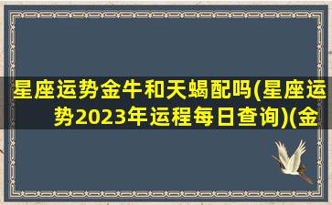 星座运势金牛和天蝎配吗(星座运势2023年运程每日查询)(金牛座和天蝎座合作财运)