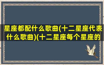 星座都配什么歌曲(十二星座代表什么歌曲)(十二星座每个星座的专属歌曲)