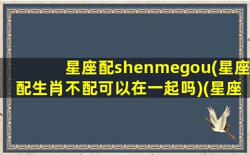 星座配shenmegou(星座配生肖不配可以在一起吗)(星座配和属相配哪个更好)