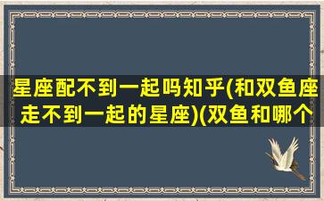 星座配不到一起吗知乎(和双鱼座走不到一起的星座)(双鱼和哪个星座做不了朋友)