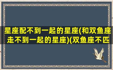 星座配不到一起的星座(和双鱼座走不到一起的星座)(双鱼座不匹配的星座)