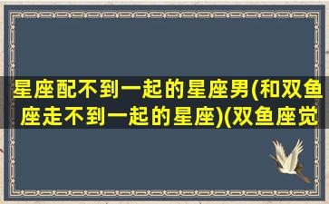 星座配不到一起的星座男(和双鱼座走不到一起的星座)(双鱼座觉得配不上对方怎么办)
