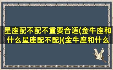 星座配不配不重要合适(金牛座和什么星座配不配)(金牛座和什么星座匹配度)