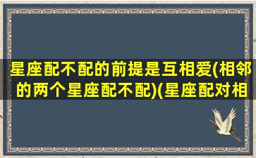 星座配不配的前提是互相爱(相邻的两个星座配不配)(星座配对相信吗)