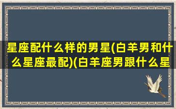 星座配什么样的男星(白羊男和什么星座最配)(白羊座男跟什么星座最适合做情侣)