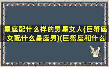 星座配什么样的男星女人(巨蟹座女配什么星座男)(巨蟹座和什么男明星最配)