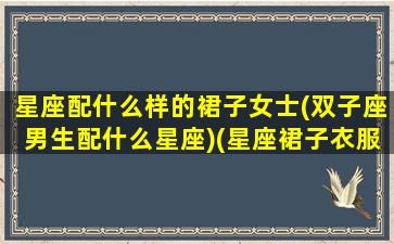 星座配什么样的裙子女士(双子座男生配什么星座)(星座裙子衣服裤子鞋子)