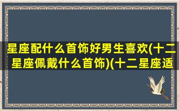 星座配什么首饰好男生喜欢(十二星座佩戴什么首饰)(十二星座适合戴什么样的项链)