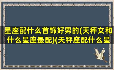 星座配什么首饰好男的(天秤女和什么星座最配)(天秤座配什么星座的男朋友)