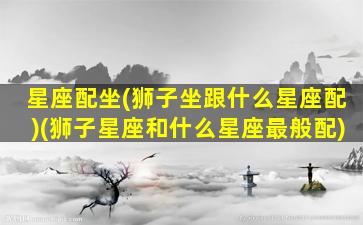 星座配坐(狮子坐跟什么星座配)(狮子星座和什么星座最般配)