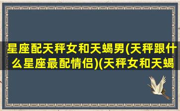 星座配天秤女和天蝎男(天秤跟什么星座最配情侣)(天秤女和天蝎男匹配指数)