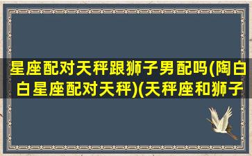 星座配对天秤跟狮子男配吗(陶白白星座配对天秤)(天秤座和狮子座情侣搭配吗)