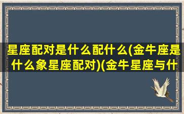 星座配对是什么配什么(金牛座是什么象星座配对)(金牛星座与什么星座配)