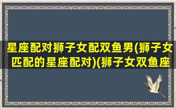 星座配对狮子女配双鱼男(狮子女匹配的星座配对)(狮子女双鱼座男配对指数)