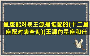 星座配对表王源是谁配的(十二星座配对表查询)(王源的星座和什么最配)