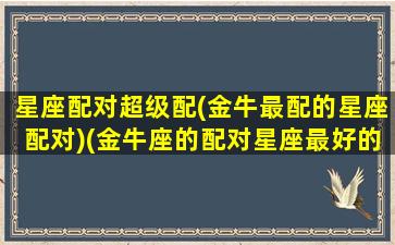 星座配对超级配(金牛最配的星座配对)(金牛座的配对星座最好的是什么星座)
