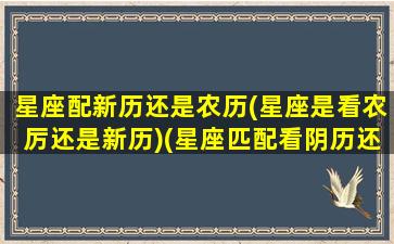 星座配新历还是农历(星座是看农厉还是新历)(星座匹配看阴历还是阳历)