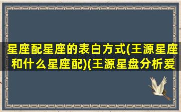 星座配星座的表白方式(王源星座和什么星座配)(王源星盘分析爱情)