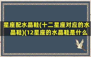 星座配水晶鞋(十二星座对应的水晶鞋)(12星座的水晶鞋是什么样子的)