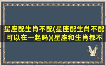 星座配生肖不配(星座配生肖不配可以在一起吗)(星座和生肖都不合适)