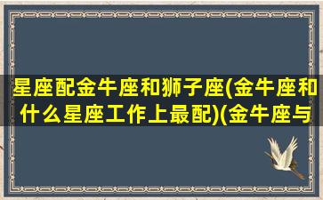 星座配金牛座和狮子座(金牛座和什么星座工作上最配)(金牛座与狮子座匹配度)