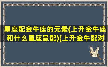 星座配金牛座的元素(上升金牛座和什么星座最配)(上升金牛配对)