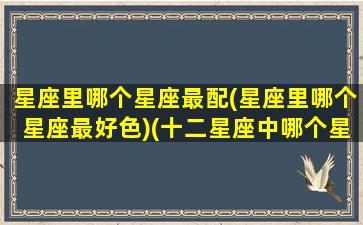 星座里哪个星座最配(星座里哪个星座最好色)(十二星座中哪个星座最好色)