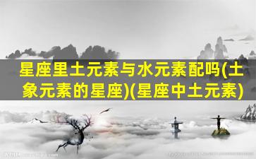 星座里土元素与水元素配吗(土象元素的星座)(星座中土元素)