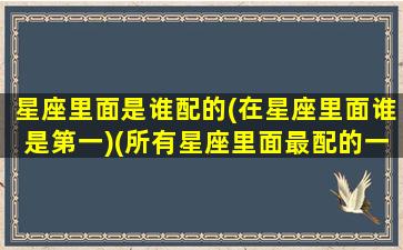 星座里面是谁配的(在星座里面谁是第一)(所有星座里面最配的一对)