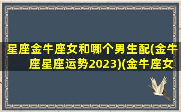 星座金牛座女和哪个男生配(金牛座星座运势2023)(金牛座女和哪个星座最般配)